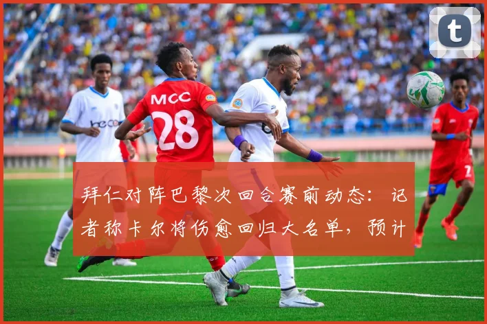 拜仁对阵巴黎次回合赛前动态：记者称卡尔将伤愈回归大名单，预计出场20分钟左右
