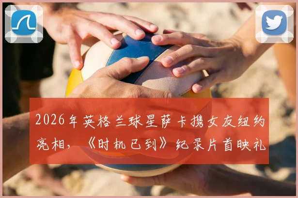 2026年英格兰球星萨卡携女友纽约亮相，《时机已到》纪录片首映礼全程回顾与幕后故事