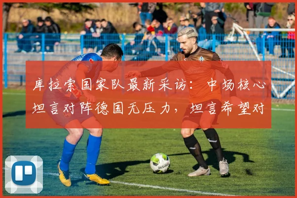 库拉索国家队最新采访：中场核心坦言对阵德国无压力，坦言希望对手轻敌，展望2026世预赛征程