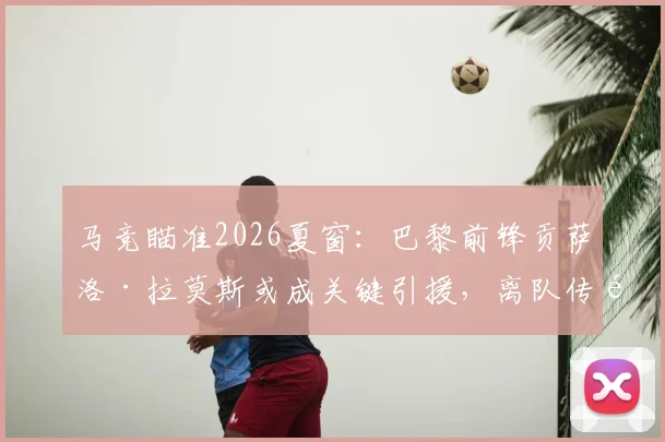 马竞瞄准2026夏窗：巴黎前锋贡萨洛·拉莫斯或成关键引援，离队传闻背后原因与战术适配深度解读