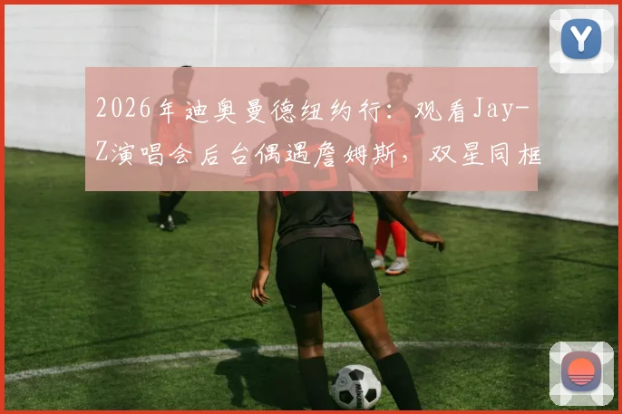 2026年迪奥曼德纽约行：观看Jay-Z演唱会后台偶遇詹姆斯，双星同框合影引热议