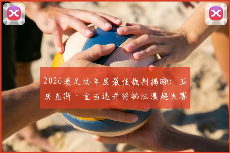 2026澳足协年度最佳裁判揭晓：亚历克斯·金当选并将执法澳超决赛，解析裁判评选标准与职业路径