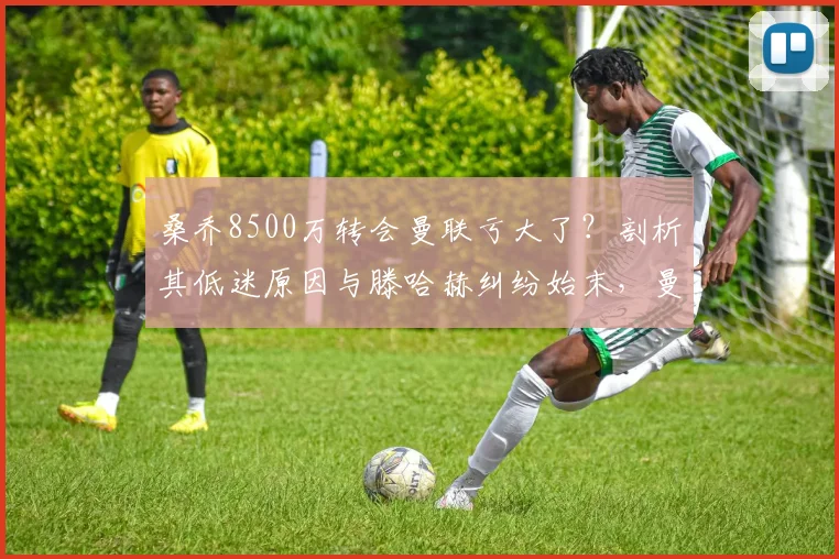 桑乔8500万转会曼联亏大了？剖析其低迷原因与滕哈赫纠纷始末，曼联最差引援再添争议案例