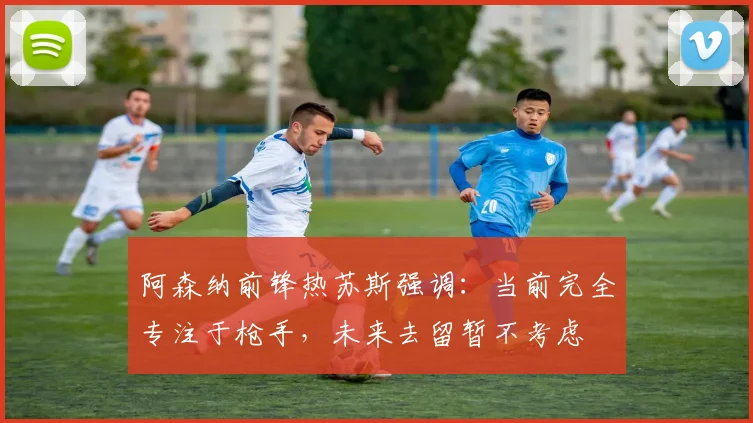阿森纳前锋热苏斯强调：当前完全专注于枪手，未来去留暂不考虑