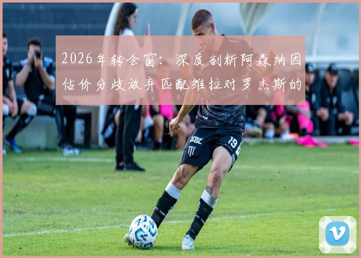 2026年转会窗:深度剖析阿森纳因估价分歧放弃匹配维拉对罗杰斯的报价,背后原因解析