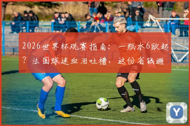 2026世界杯观赛指南：一瓶水6欧起？法国球迷血泪吐槽，这份省钱避坑攻略必看