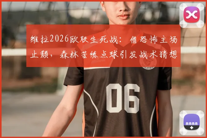 维拉2026欧联生死战:借恐怖主场止颓,森林苦练点球引发战术猜想